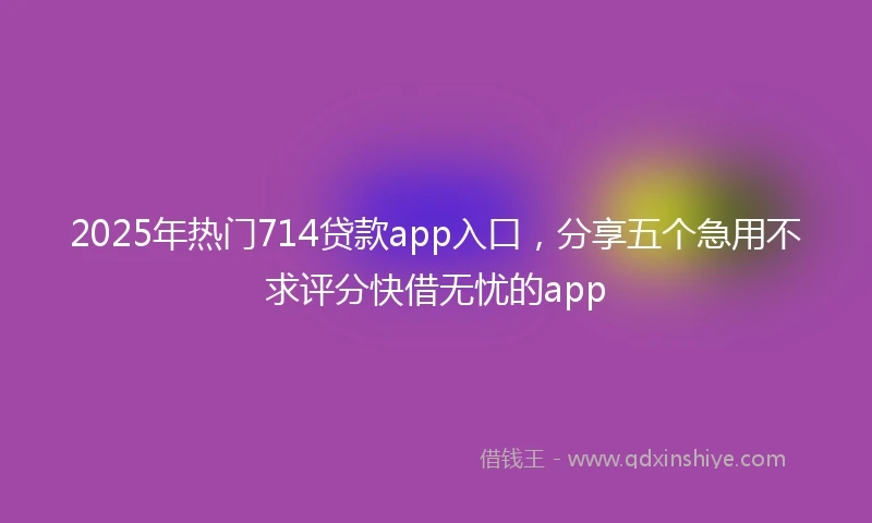 2025年热门714贷款app入口,分享五个急用不求评分快借无忧的app