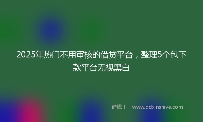 2025年热门不用审核的借贷平台，整理5个包下款平台无视黑白