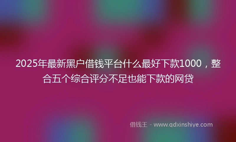 2025年最新黑户借钱平台什么最好下款1000，整合五个综合评分不足也能下款的网贷