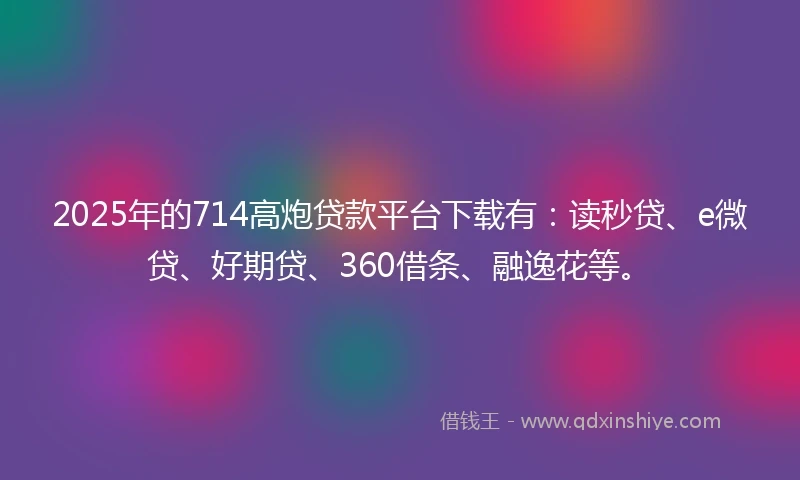 2025年的714高炮贷款平台下载有：读秒贷、e微贷、好期贷、360借条、融逸花等。