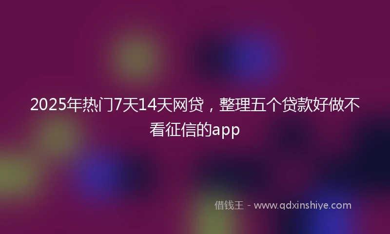 2025年热门7天14天网贷,整理五个贷款好做不看征信的app