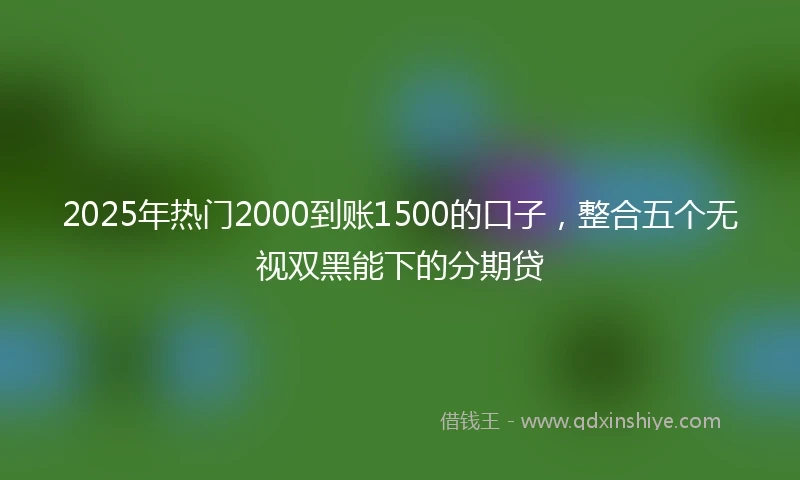 2025年热门2000到账1500的口子,整合五个无视双黑能下的分期贷