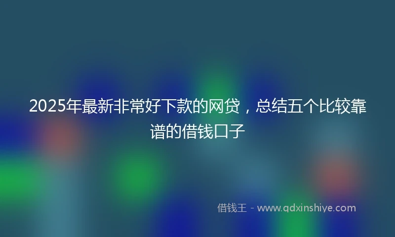 2025年最新非常好下款的网贷，总结五个比较靠谱的借钱口子