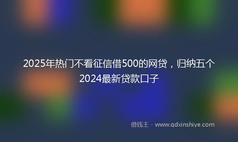 2025年热门不看征信借500的网贷,归纳五个2024最新贷款口子
