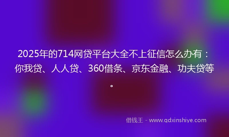 2025年的714网贷平台大全不上征信怎么办有：你我贷、人人贷、360借条、京东金融、功夫贷等。
