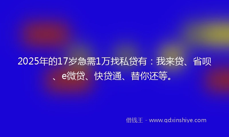 2025年的17岁急需1万找私贷有：我来贷、省呗、e微贷、快贷通、替你还等。
