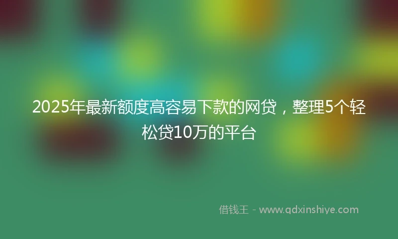2025年最新额度高容易下款的网贷，整理5个轻松贷10万的平台