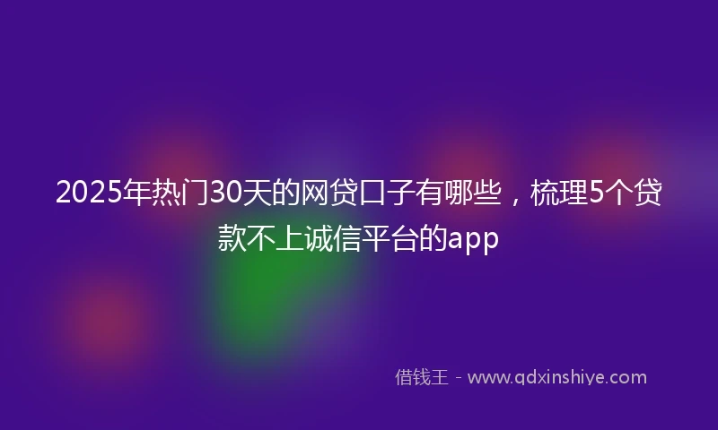 2025年热门30天的网贷口子有哪些，梳理5个贷款不上诚信平台的app