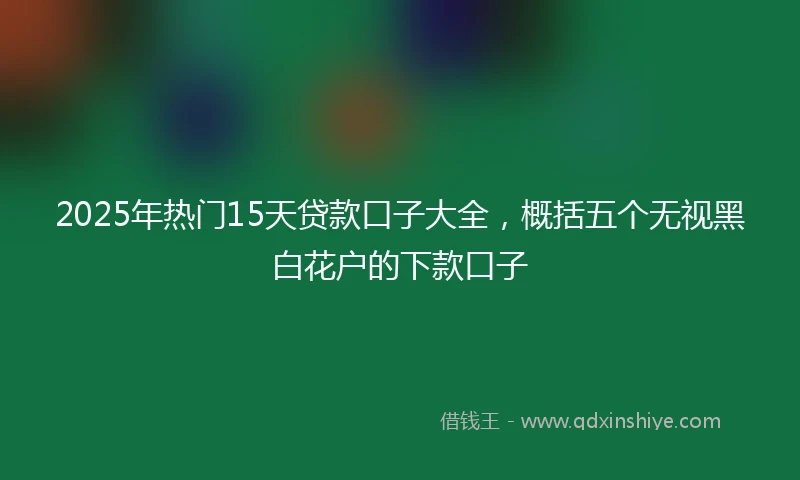 2025年热门15天贷款口子大全，概括五个无视黑白花户的下款口子