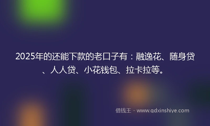 2025年的还能下款的老口子有：融逸花、随身贷、人人贷、小花钱包、拉卡拉等。