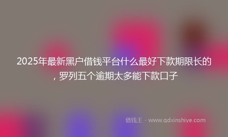 2025年最新黑户借钱平台什么最好下款期限长的,罗列五个逾期太多能下款口子