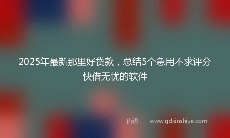 2025年最新那里好贷款，总结5个急用不求评分快借无忧的软件