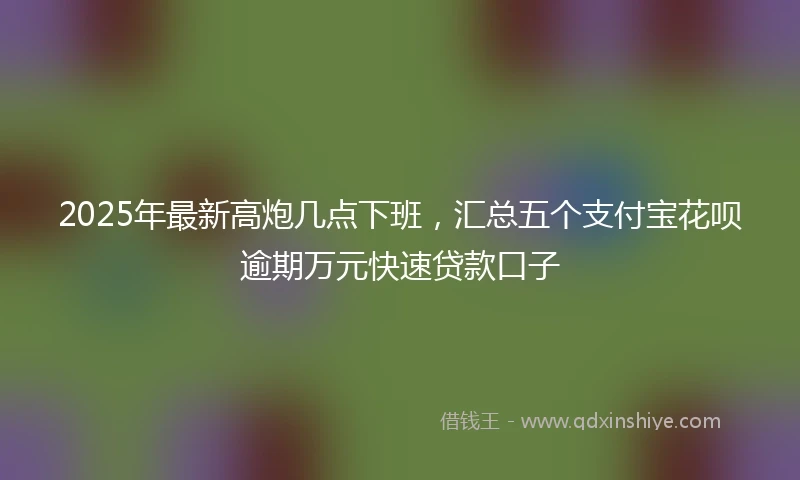 2025年最新高炮几点下班，汇总五个支付宝花呗逾期万元快速贷款口子
