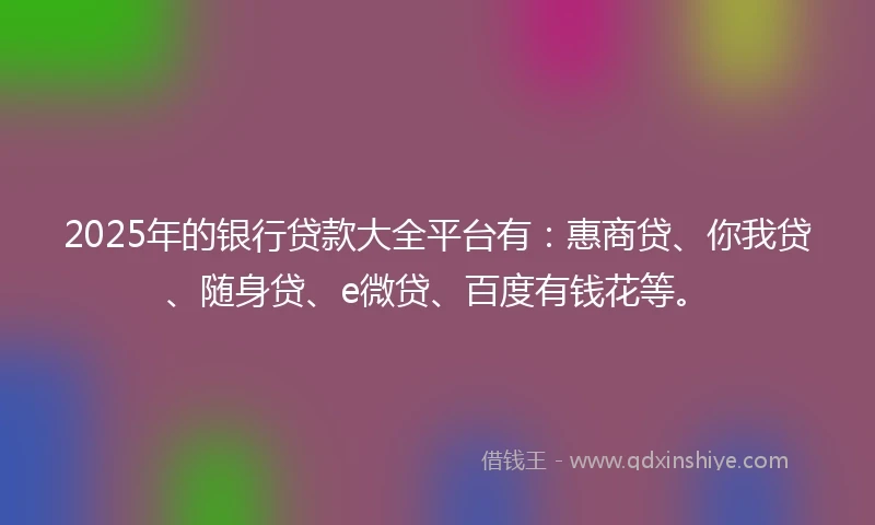 2025年的银行贷款大全平台有：惠商贷、你我贷、随身贷、e微贷、百度有钱花等。