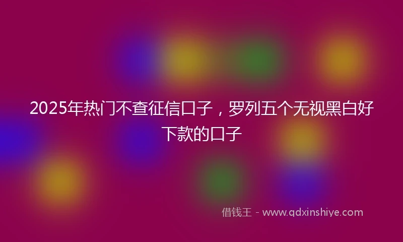 2025年热门不查征信口子，罗列五个无视黑白好下款的口子
