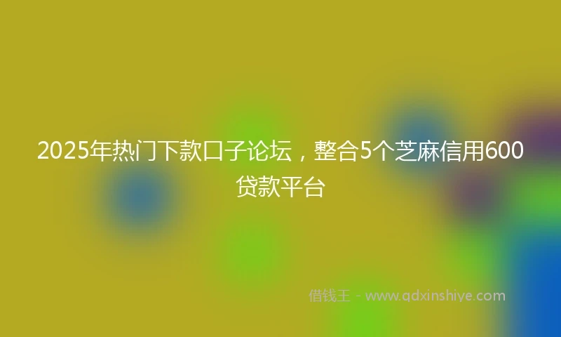 2025年热门下款口子论坛，整合5个芝麻信用600贷款平台