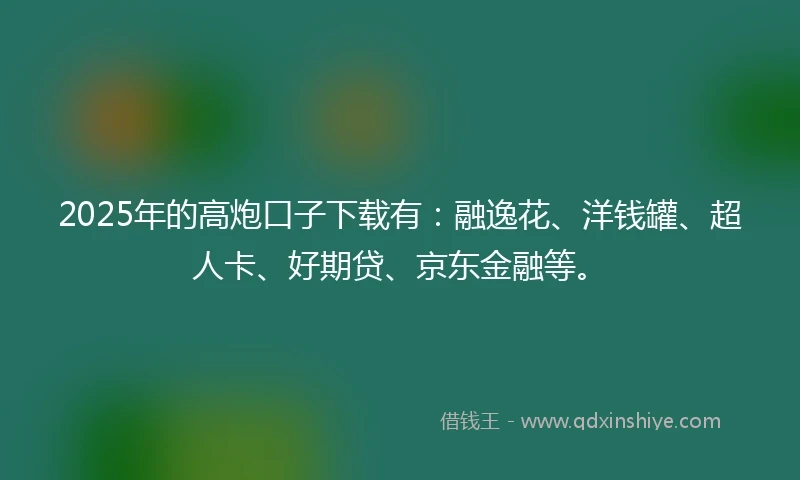 2025年的高炮口子下载有：融逸花、洋钱罐、超人卡、好期贷、京东金融等。