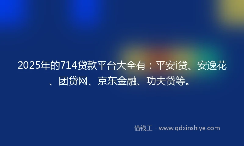 2025年的714贷款平台大全有：平安i贷、安逸花、团贷网、京东金融、功夫贷等。