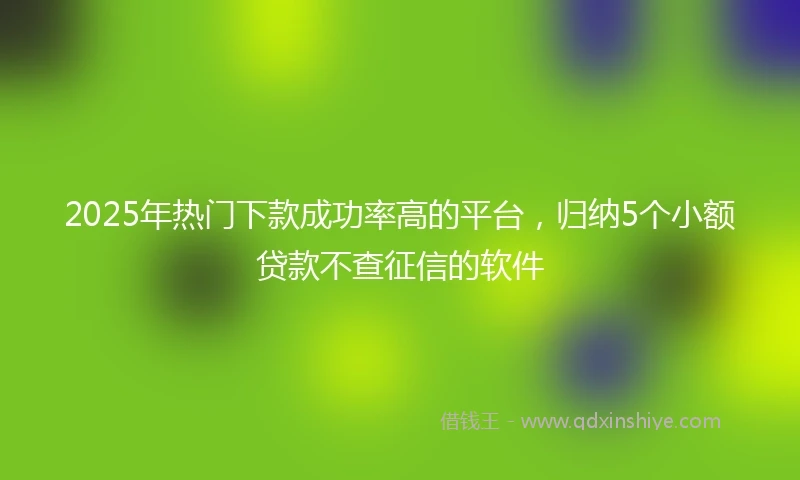 2025年热门下款成功率高的平台，归纳5个小额贷款不查征信的软件