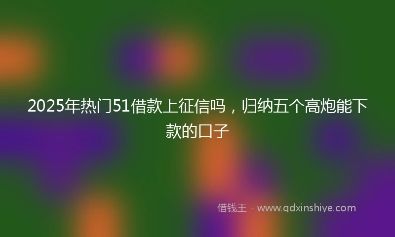 2025年热门51借款上征信吗,归纳五个高炮能下款的口子