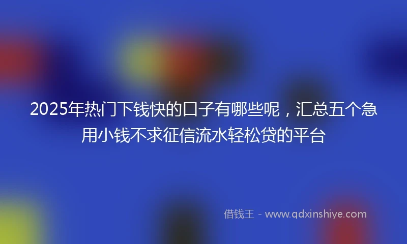 2025年热门下钱快的口子有哪些呢,汇总五个急用小钱不求征信流水轻松贷的平台