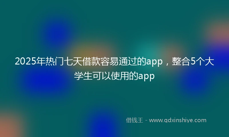 2025年热门七天借款容易通过的app，整合5个大学生可以使用的app