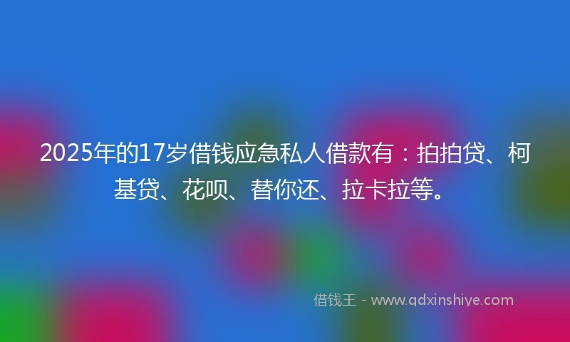 2025年的17岁借钱应急私人借款有：拍拍贷、柯基贷、花呗、替你还、拉卡拉等。