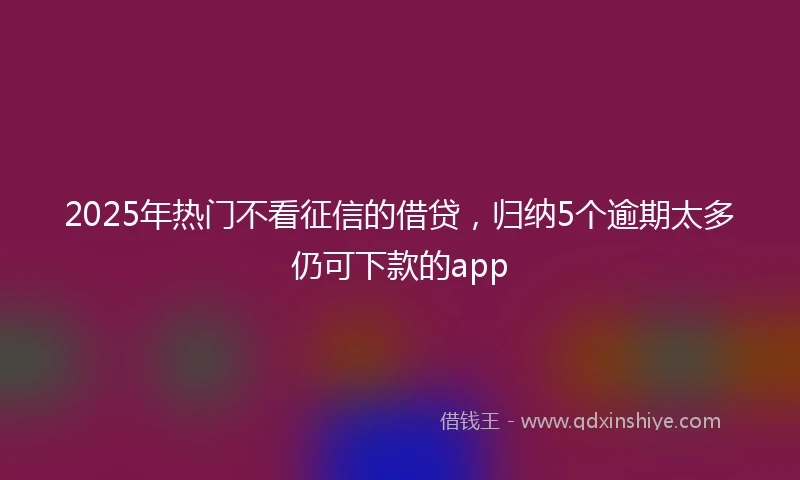 2025年热门不看征信的借贷，归纳5个逾期太多仍可下款的app