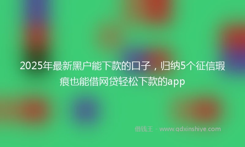 2025年最新黑户能下款的口子，归纳5个征信瑕疵也能借网贷轻松下款的app