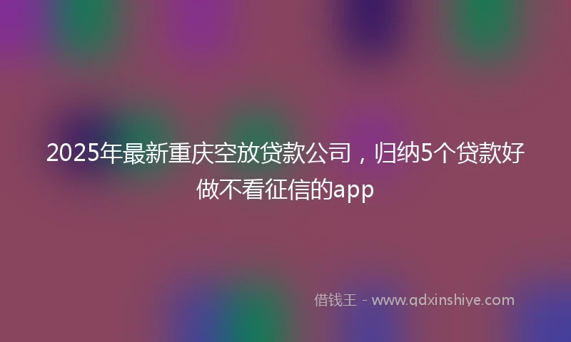2025年最新重庆空放贷款公司，归纳5个贷款好做不看征信的app