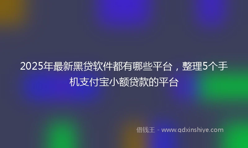 2025年最新黑贷软件都有哪些平台，整理5个手机支付宝小额贷款的平台