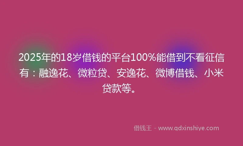 2025年的18岁借钱的平台100%能借到不看征信有：融逸花、微粒贷、安逸花、微博借钱、小米贷款等。