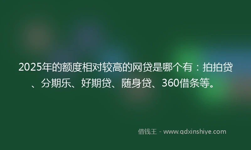 2025年的额度相对较高的网贷是哪个有：拍拍贷、分期乐、好期贷、随身贷、360借条等。