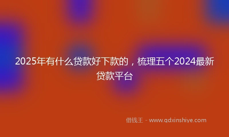 2025年有什么贷款好下款的，梳理五个2024最新贷款平台