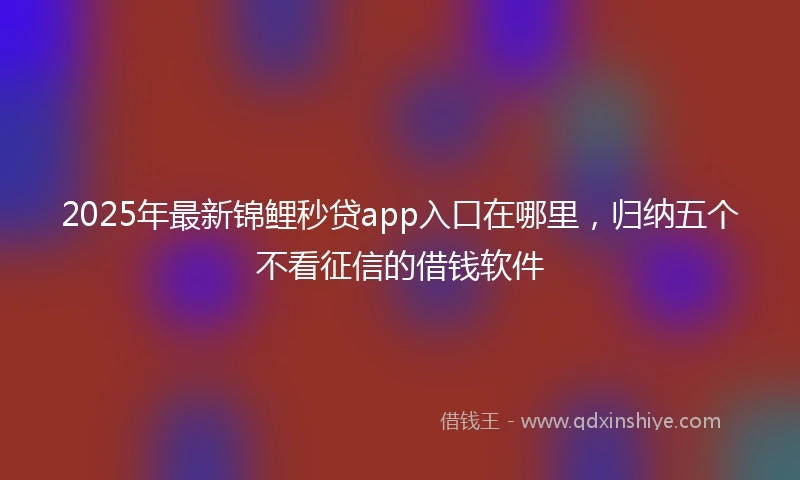 2025年最新锦鲤秒贷app入口在哪里，归纳五个不看征信的借钱软件