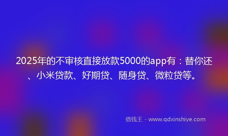 2025年的不审核直接放款5000的app有:替你还、小米贷款、好期贷、随身贷、微粒贷等。