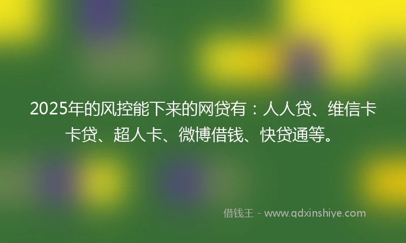 2025年的风控能下来的网贷有：人人贷、维信卡卡贷、超人卡、微博借钱、快贷通等。