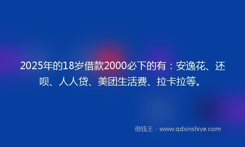 2025年的18岁借款2000必下的有：安逸花、还呗、人人贷、美团生活费、拉卡拉等。