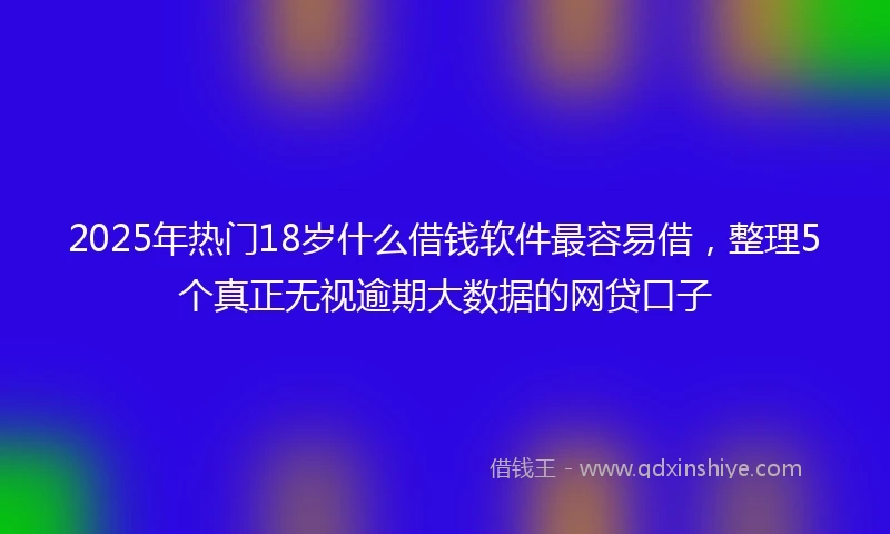 2025年热门18岁什么借钱软件最容易借，整理5个真正无视逾期大数据的网贷口子