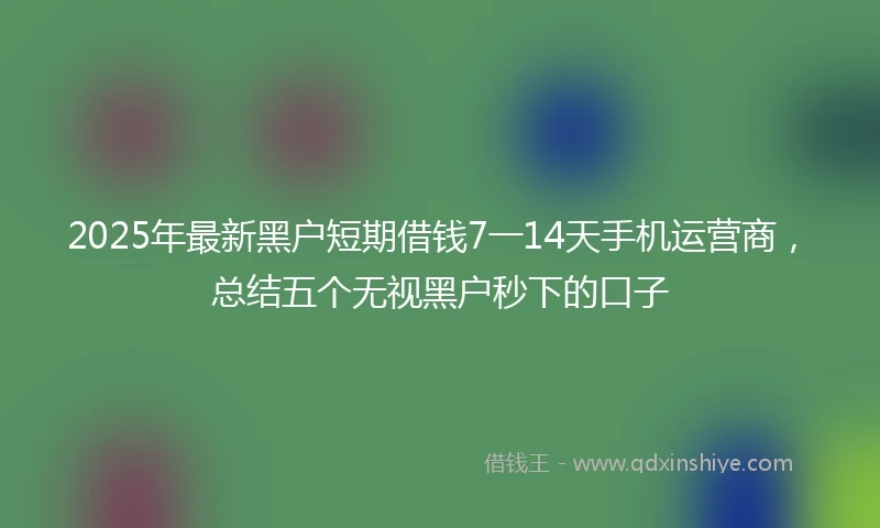 2025年最新黑户短期借钱7一14天手机运营商，总结五个无视黑户秒下的口子