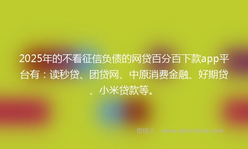 2025年的不看征信负债的网贷百分百下款app平台有：读秒贷、团贷网、中原消费金融、好期贷、小米贷款等。