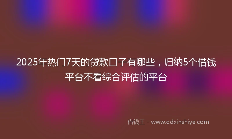 2025年热门7天的贷款口子有哪些，归纳5个借钱平台不看综合评估的平台