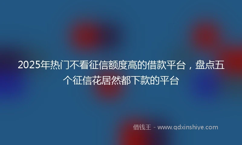 2025年热门不看征信额度高的借款平台,盘点五个征信花居然都下款的平台