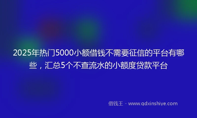 2025年热门5000小额借钱不需要征信的平台有哪些，汇总5个不查流水的小额度贷款平台
