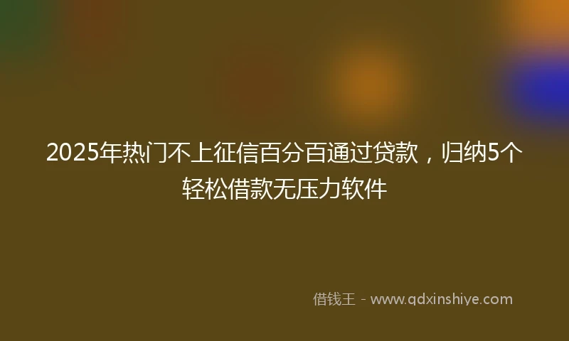 2025年热门不上征信百分百通过贷款，归纳5个轻松借款无压力软件