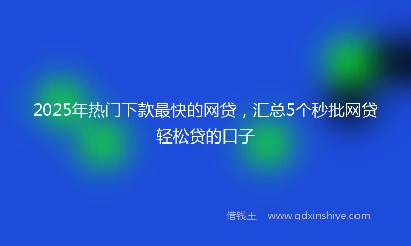 2025年热门下款最快的网贷，汇总5个秒批网贷轻松贷的口子