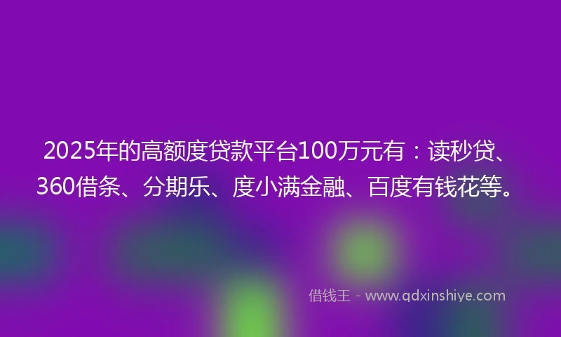 2025年的高额度贷款平台100万元有：读秒贷、360借条、分期乐、度小满金融、百度有钱花等。