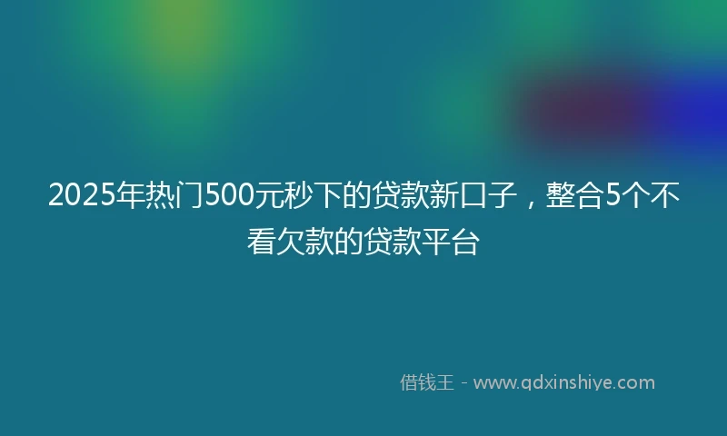 2025年热门500元秒下的贷款新口子，整合5个不看欠款的贷款平台
