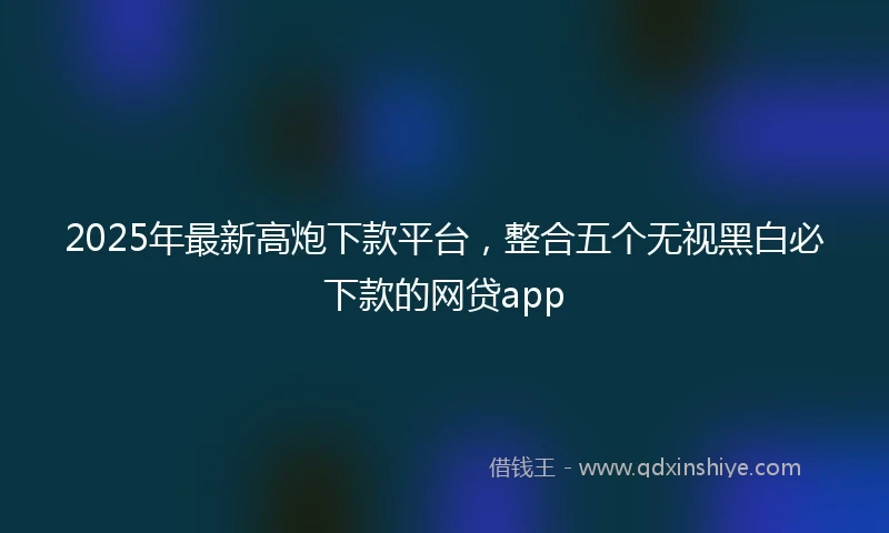 2025年最新高炮下款平台，整合五个无视黑白必下款的网贷app