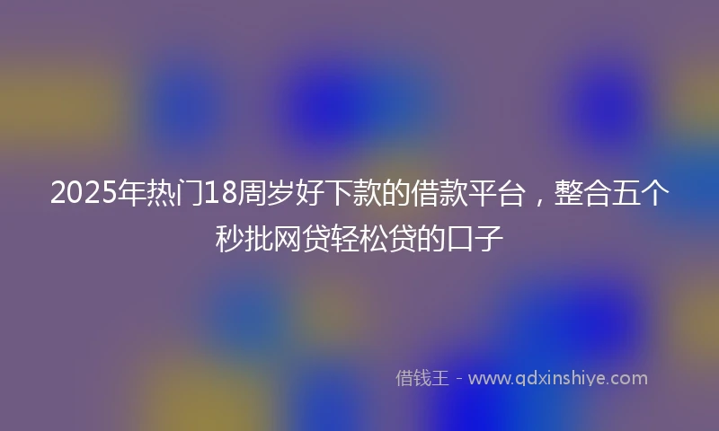2025年热门18周岁好下款的借款平台，整合五个秒批网贷轻松贷的口子